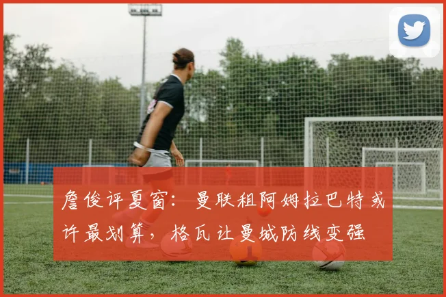 詹俊评夏窗：曼联租阿姆拉巴特或许最划算，格瓦让曼城防线变强