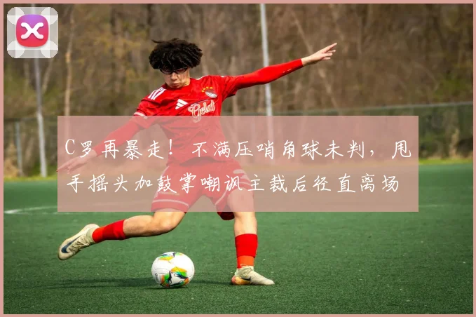 C罗再暴走！不满压哨角球未判，甩手摇头加鼓掌嘲讽主裁后径直离场