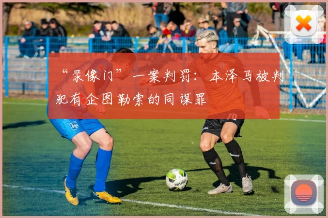 “录像门”一案判罚：本泽马被判犯有企图勒索的同谋罪