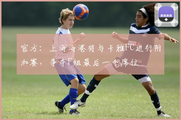 官方：上海海港将与卡雅FC进行附加赛，争夺F组最后一个席位