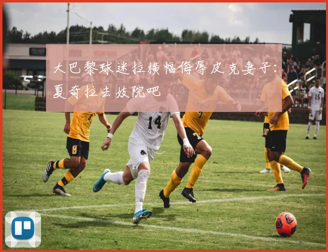 大巴黎球迷拉横幅侮辱皮克妻子：夏奇拉去妓院吧