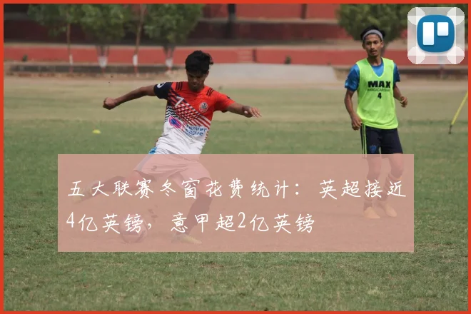 五大联赛冬窗花费统计：英超接近4亿英镑，意甲超2亿英镑