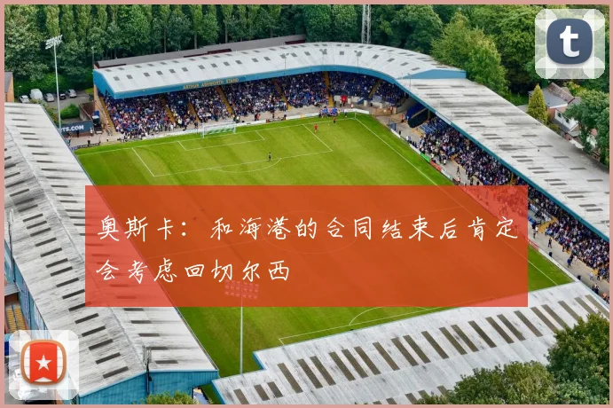 奥斯卡：和海港的合同结束后肯定会考虑回切尔西