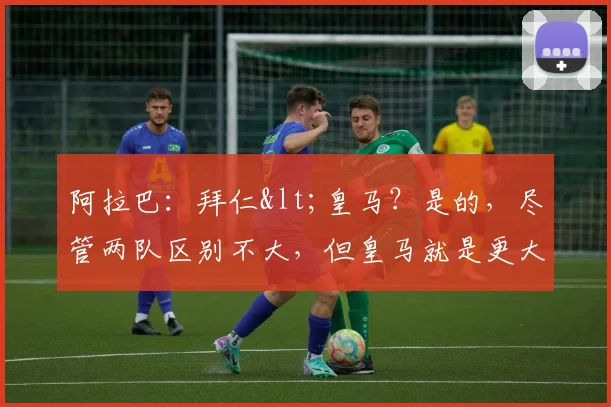 阿拉巴：拜仁<皇马？是的，尽管两队区别不大，但皇马就是更大！