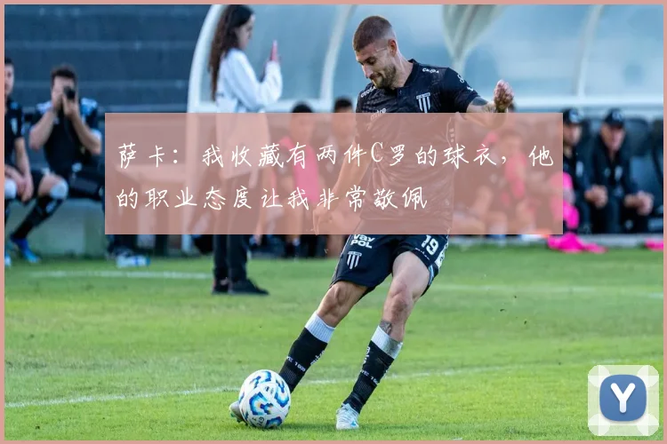 萨卡：我收藏有两件C罗的球衣，他的职业态度让我非常敬佩