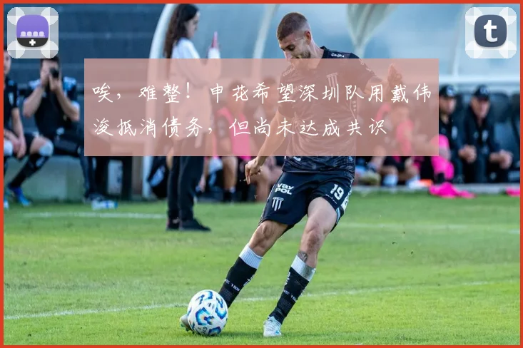 唉，难整！申花希望深圳队用戴伟浚抵消债务，但尚未达成共识
