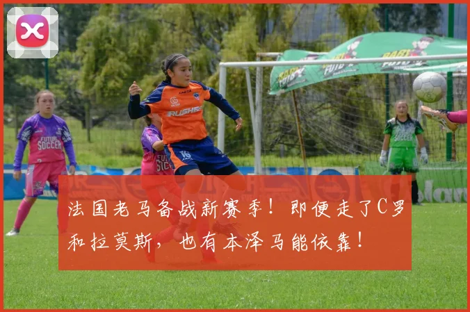 法国老马备战新赛季！即便走了C罗和拉莫斯，也有本泽马能依靠！