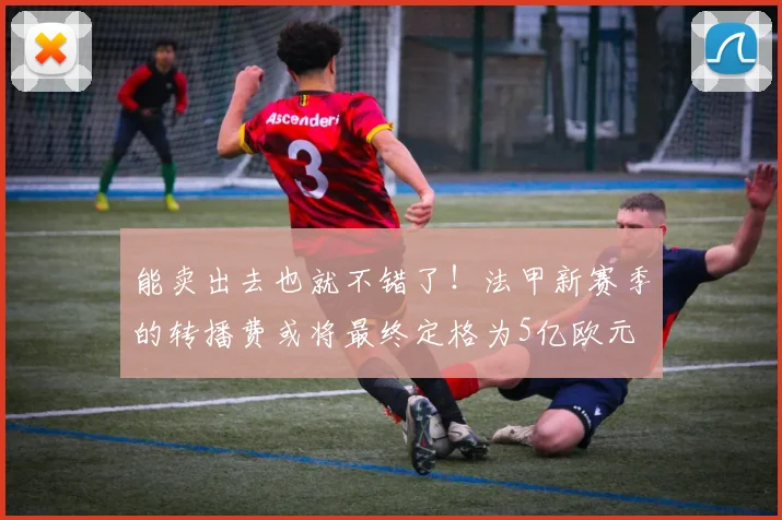 能卖出去也就不错了！法甲新赛季的转播费或将最终定格为5亿欧元