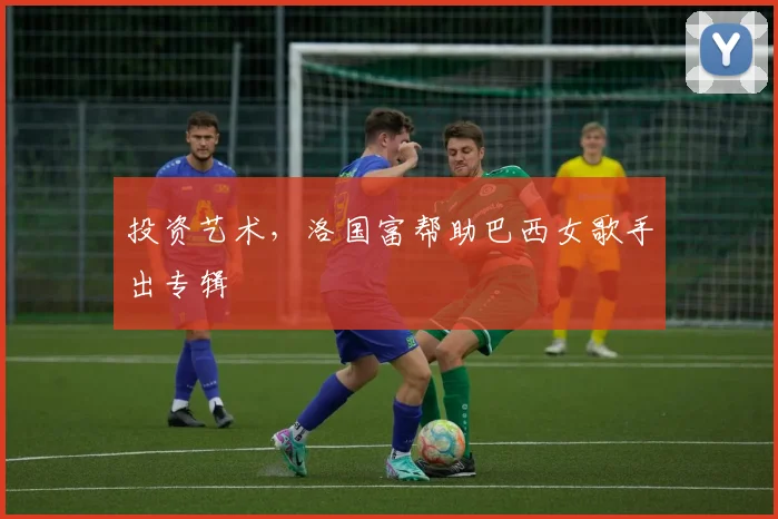 投资艺术，洛国富帮助巴西女歌手出专辑