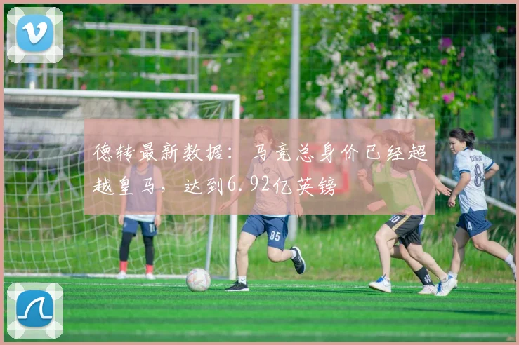 德转最新数据：马竞总身价已经超越皇马，达到6.92亿英镑