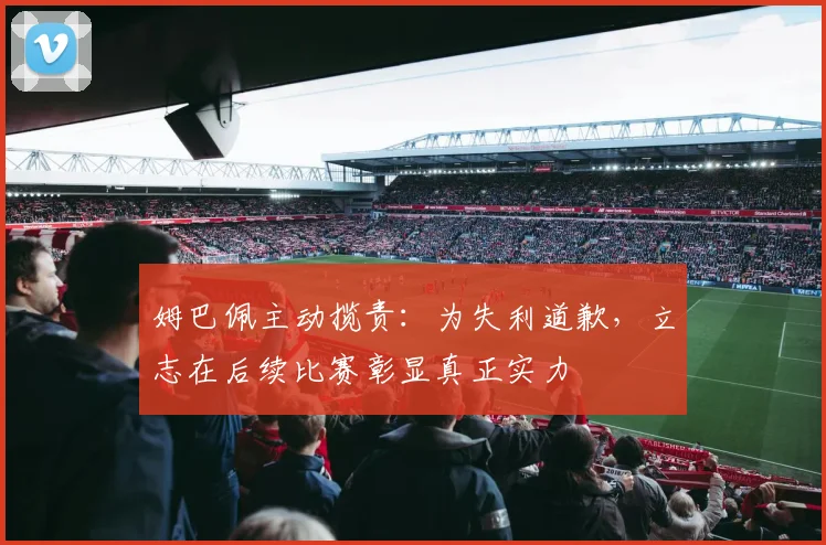 姆巴佩主动揽责：为失利道歉，立志在后续比赛彰显真正实力