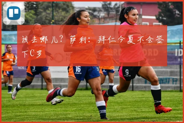 该去哪儿？萨利：拜仁今夏不会签下C罗