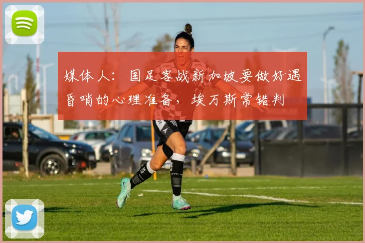 媒体人：国足客战新加坡要做好遇昏哨的心理准备，埃万斯常错判