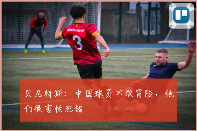 贝尼特斯：中国球员不敢冒险，他们很害怕犯错