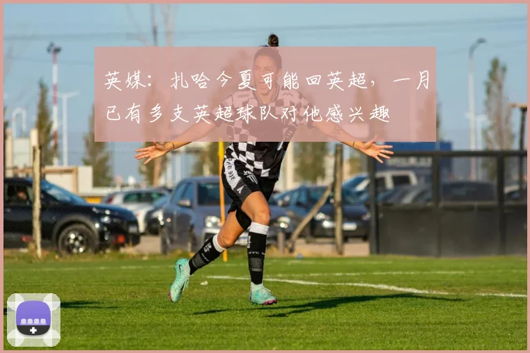 英媒：扎哈今夏可能回英超，一月已有多支英超球队对他感兴趣