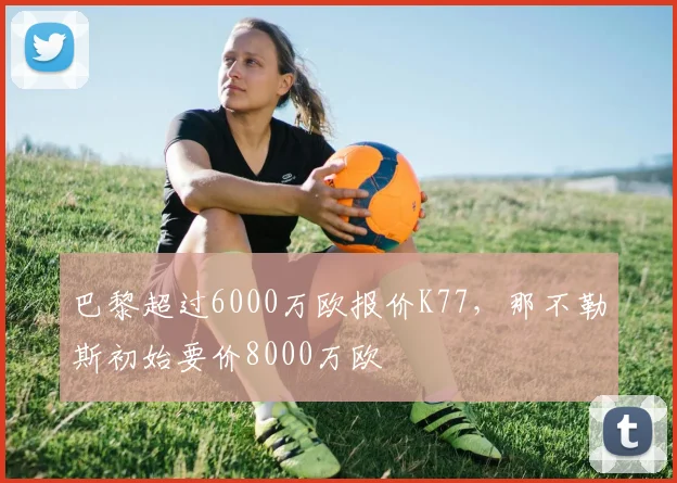 巴黎超过6000万欧报价K77，那不勒斯初始要价8000万欧