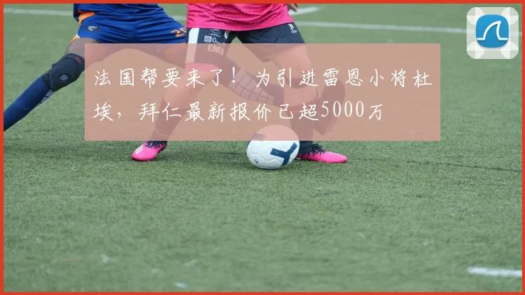 法国帮要来了！为引进雷恩小将杜埃，拜仁最新报价已超5000万
