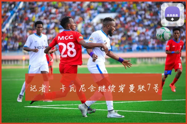 记者：卡瓦尼会继续穿曼联7号