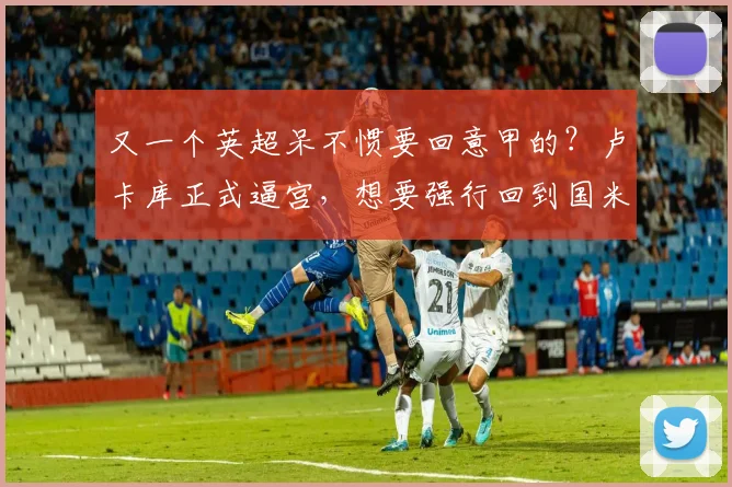 又一个英超呆不惯要回意甲的？卢卡库正式逼宫，想要强行回到国米