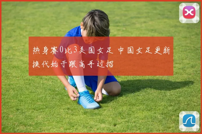 热身赛0比3美国女足 中国女足更新换代始于跟高手过招