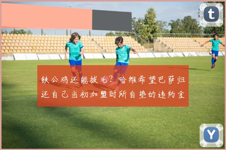 铁公鸡还能拔毛？哈维希望巴萨归还自己当初加盟时所自垫的违约金