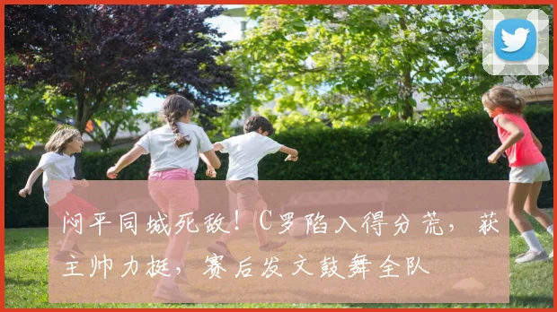闷平同城死敌！C罗陷入得分荒，获主帅力挺，赛后发文鼓舞全队