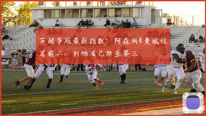 英超争冠最新指数：阿森纳&曼城位居前二，利物浦已跌至第三