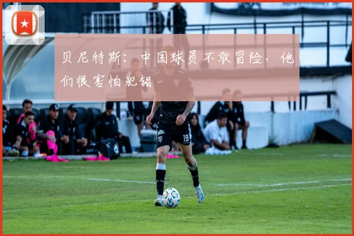贝尼特斯：中国球员不敢冒险，他们很害怕犯错