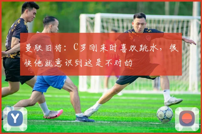 曼联旧将：C罗刚来时喜欢跳水，很快他就意识到这是不对的