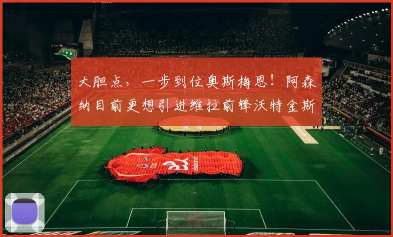 大胆点，一步到位奥斯梅恩！阿森纳目前更想引进维拉前锋沃特金斯