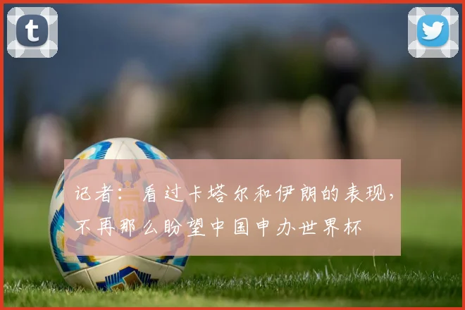 记者：看过卡塔尔和伊朗的表现，不再那么盼望中国申办世界杯