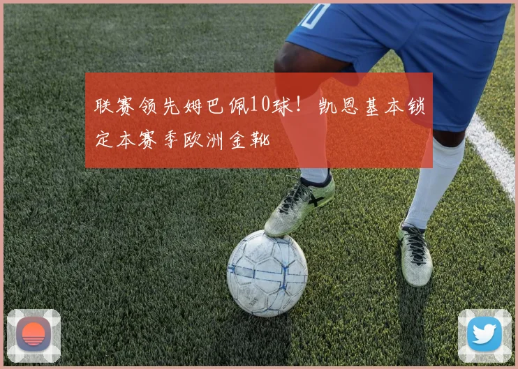联赛领先姆巴佩10球！凯恩基本锁定本赛季欧洲金靴