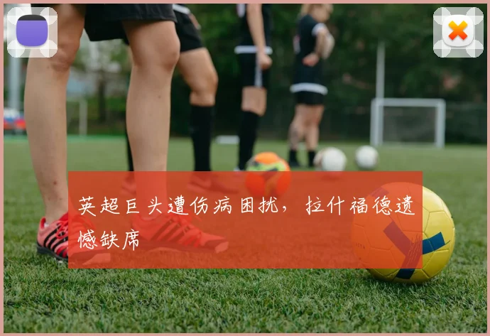英超巨头遭伤病困扰，拉什福德遗憾缺席