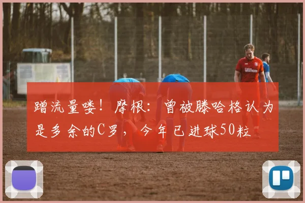 蹭流量喽！摩根：曾被滕哈格认为是多余的C罗，今年已进球50粒