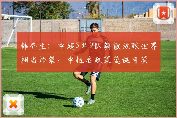 韩乔生：中超5年9队解散放眼世界相当炸裂，中性名政策荒诞可笑