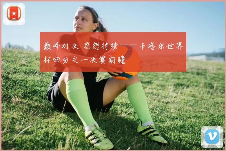 巅峰对决 恩怨待续——卡塔尔世界杯四分之一决赛前瞻
