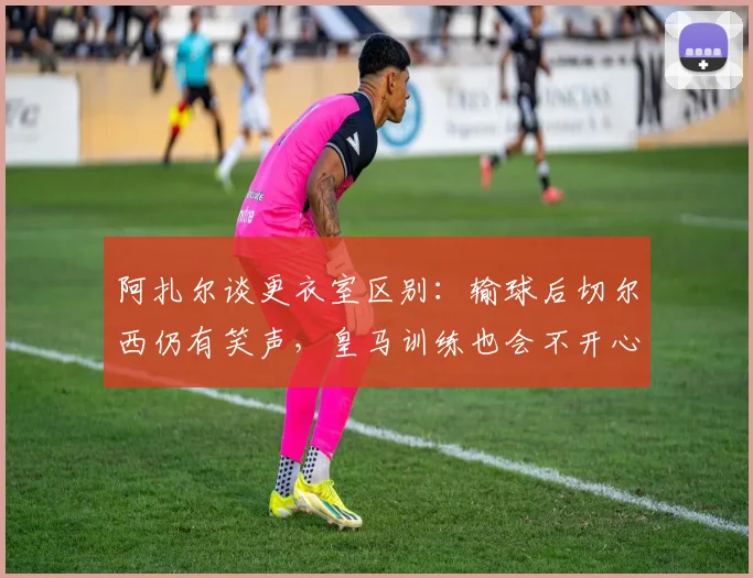 阿扎尔谈更衣室区别：输球后切尔西仍有笑声，皇马训练也会不开心