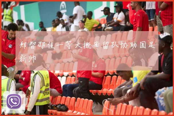 郑智邵佳一等大概率留队协助国足新帅