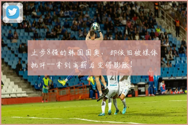 止步8强的韩国国奥，却依旧被媒体批评--拿到高薪后变得膨胀！