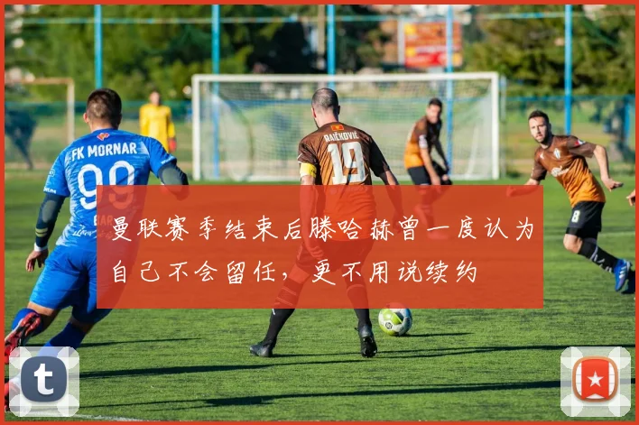 曼联赛季结束后滕哈赫曾一度认为自己不会留任，更不用说续约
