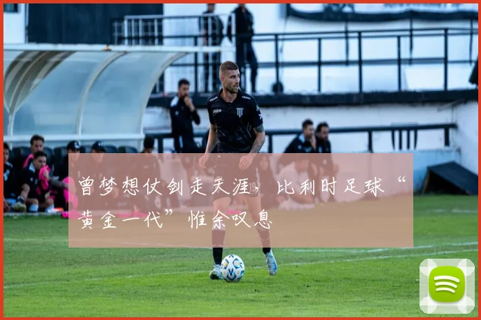 曾梦想仗剑走天涯，比利时足球“黄金一代”惟余叹息