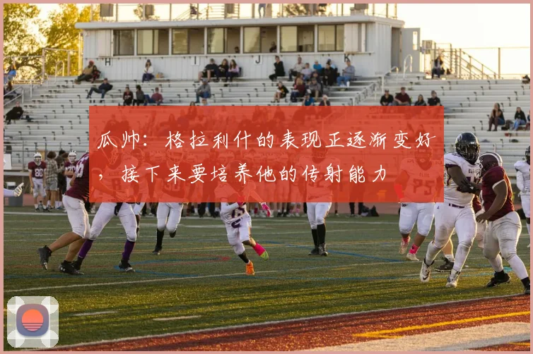 瓜帅：格拉利什的表现正逐渐变好，接下来要培养他的传射能力