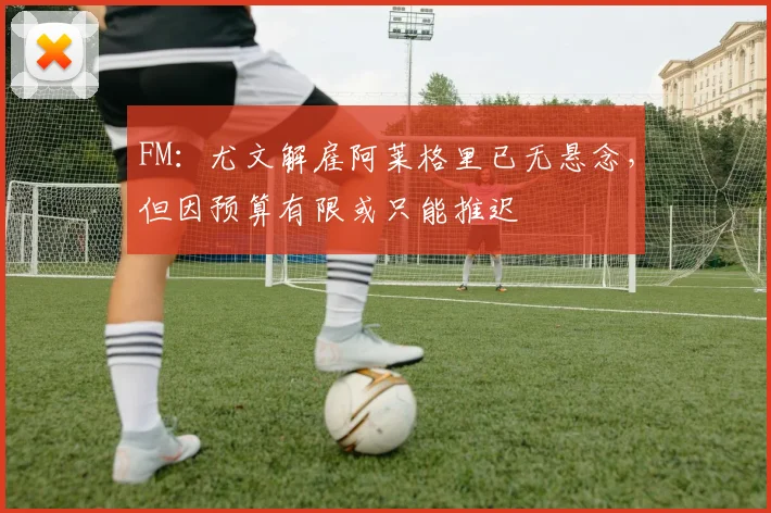 FM：尤文解雇阿莱格里已无悬念，但因预算有限或只能推迟