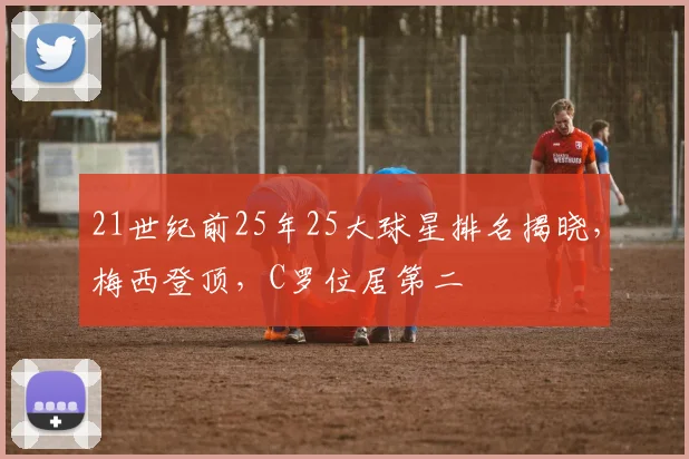 21世纪前25年25大球星排名揭晓，梅西登顶，C罗位居第二