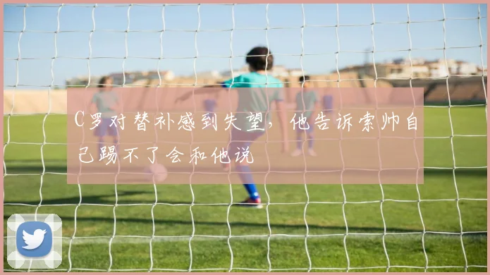 C罗对替补感到失望，他告诉索帅自己踢不了会和他说