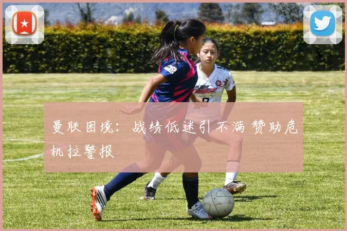 曼联困境：战绩低迷引不满 赞助危机拉警报