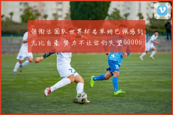 领衔法国队世界杯名单姆巴佩感到无比自豪 努力不让你们失望0000644