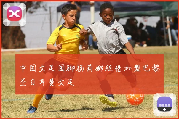 中国女足国脚杨莉娜租借加盟巴黎圣日耳曼女足
