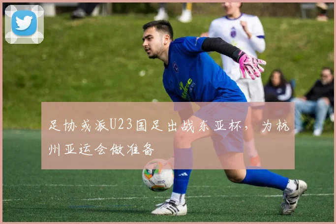 足协或派U23国足出战东亚杯，为杭州亚运会做准备